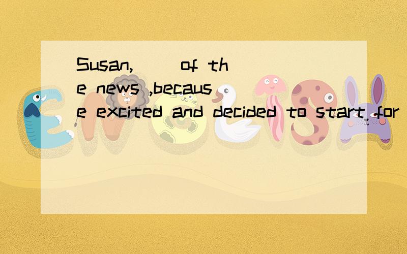 Susan,( )of the news ,because excited and decided to start for France immediatelya,having told b,to have told c,having been told d,to have been told