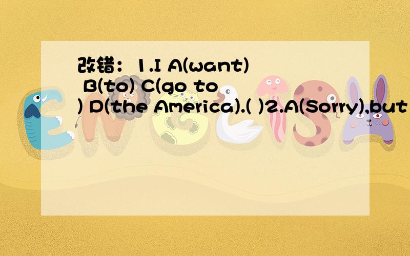 改错：1.I A(want) B(to) C(go to) D(the America).( )2.A(Sorry),but B(where) C(is) D(the library)?( ) 3.A(Are) everyone B(here)?No,Jack C(isn't) D(here).( )今天内完成~