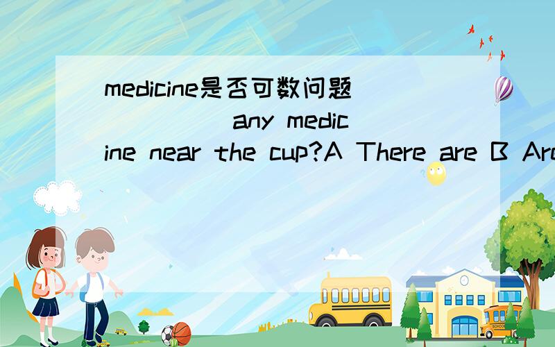 medicine是否可数问题_____any medicine near the cup?A There are B Are there C Is thereWhich one to choose?And why?Try to be exact!Thanks a lot!