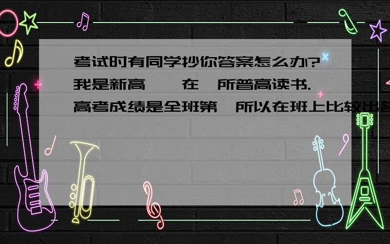 考试时有同学抄你答案怎么办?我是新高一,在一所普高读书.高考成绩是全班第一所以在班上比较出名,前几天考数学,我很快就写完了,但后面有个同学说是朋友就给他抄下,后来他一定要我给他