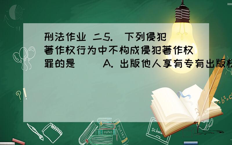 刑法作业 二5.  下列侵犯著作权行为中不构成侵犯著作权罪的是（ ）A. 出版他人享有专有出版权的图书B. 未经录音制作者许可,复制、发行其制作的录音C. 制作、出版假冒他人署名的美术作品