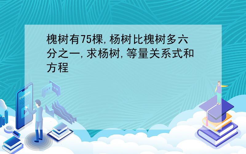 槐树有75棵,杨树比槐树多六分之一,求杨树,等量关系式和方程