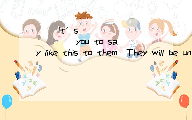 ( )It’s __________ you to say like this to themThey will be unhappy( )4.It’s __________ you to say like this to themThey will be unhappyAkind for Bunkind of Cunkind for Dkind of翻译：确保从你