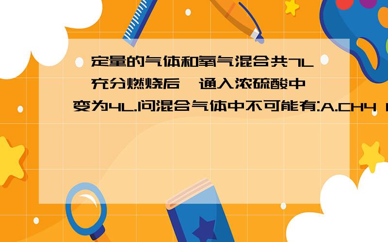 一定量的气体和氧气混合共7L,充分燃烧后,通入浓硫酸中,变为4L.问混合气体中不可能有:A.CH4 B.C2H4 C.C3H8 D.C4H6