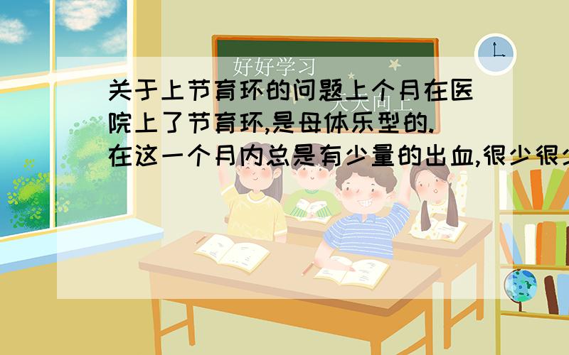 关于上节育环的问题上个月在医院上了节育环,是母体乐型的.在这一个月内总是有少量的出血,很少很少的,只是在护垫上有少许红色,有时一会儿有一会就没了,断断续续的.请问这种情况正常吗