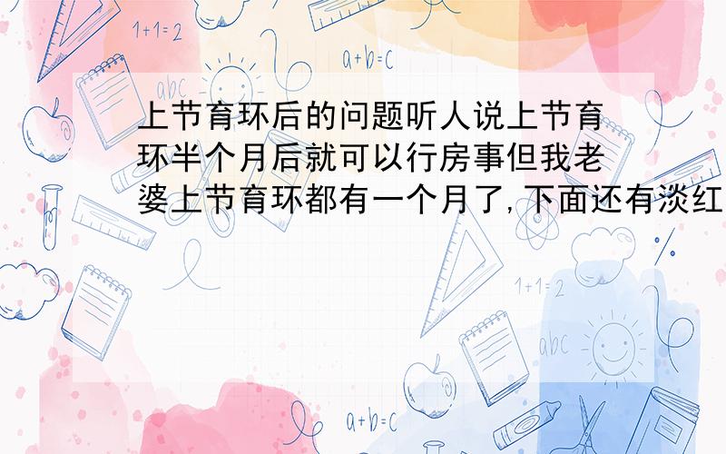 上节育环后的问题听人说上节育环半个月后就可以行房事但我老婆上节育环都有一个月了,下面还有淡红色的粘状液体.请问这是怎么回事?还在哺育期