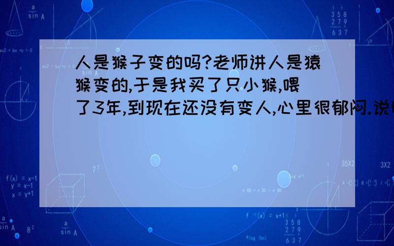 人是猴子变的吗?老师讲人是猿猴变的,于是我买了只小猴,喂了3年,到现在还没有变人,心里很郁闷.说明一下我是想让小猴早点变人,好为我做点事情.