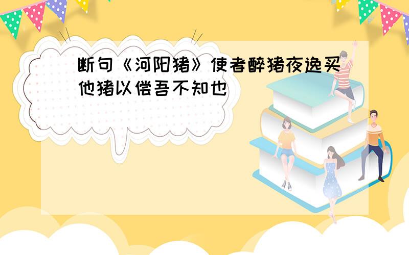 断句《河阳猪》使者醉猪夜逸买他猪以偿吾不知也