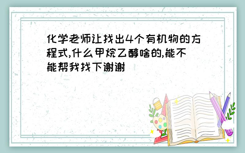 化学老师让找出4个有机物的方程式,什么甲烷乙醇啥的,能不能帮我找下谢谢