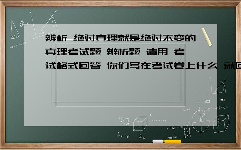 辨析 绝对真理就是绝对不变的真理考试题 辨析题 请用 考试格式回答 你们写在考试卷上什么 就回答什么