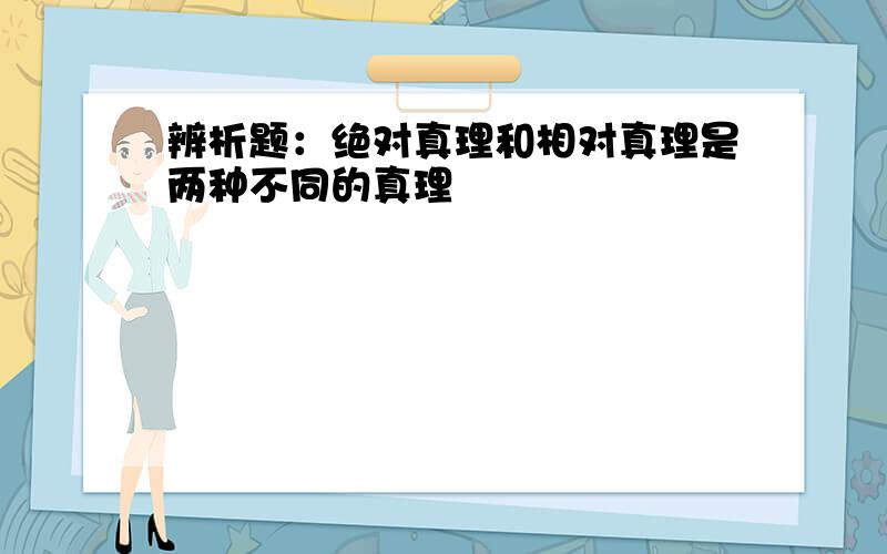 辨析题：绝对真理和相对真理是两种不同的真理