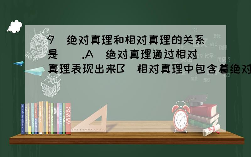 9．绝对真理和相对真理的关系是().A．绝对真理通过相对真理表现出来B．相对真理中包含着绝对真理的成分C．相对真理和绝对真理没有固定不变的界限D．任何真理都是相对真理和绝对真理