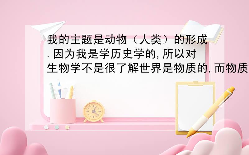 我的主题是动物（人类）的形成.因为我是学历史学的,所以对生物学不是很了解世界是物质的,而物质又分为有机化合物与无机化合物两种形式对吗?而生物是由无机物与有机物相接合所产生的