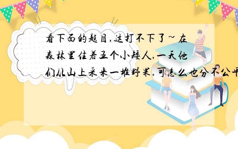 看下面的题目,这打不下了~在森林里住着五个小矮人,一天他们从山上采来一堆野果,可怎么也分不公平,就都去睡觉了,约好明天再分,到了半夜,有一个小矮人偷偷地起来,在一堆野果里拿出一个