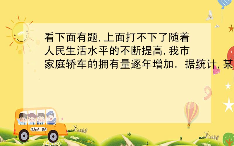 看下面有题,上面打不下了随着人民生活水平的不断提高,我市家庭轿车的拥有量逐年增加．据统计,某小区2006年底拥有家庭轿车64辆,2008年底家庭轿车的拥有量达到100辆．（1）若该小区2006年底