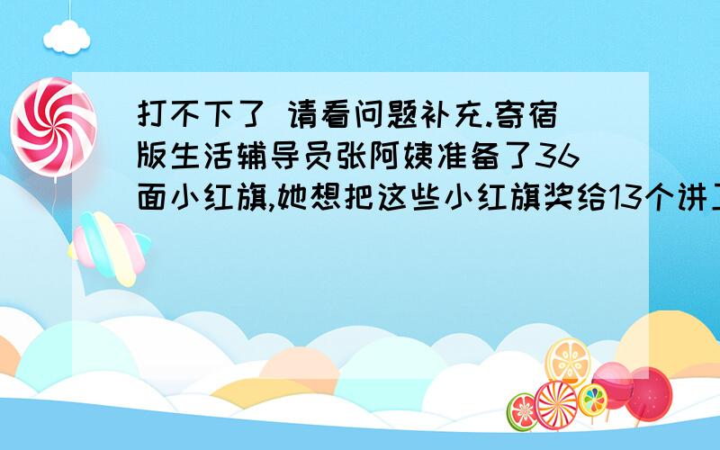 打不下了 请看问题补充.寄宿版生活辅导员张阿姨准备了36面小红旗,她想把这些小红旗奖给13个讲卫生的同学,并且每人得到的面数为期数,他能做到吗?为什么【列式..这道题我也不知道列不列