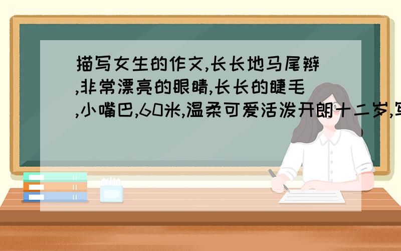 描写女生的作文,长长地马尾辫,非常漂亮的眼睛,长长的睫毛,小嘴巴,60米,温柔可爱活泼开朗十二岁,写他的外貌,动作.写得好的我在加分