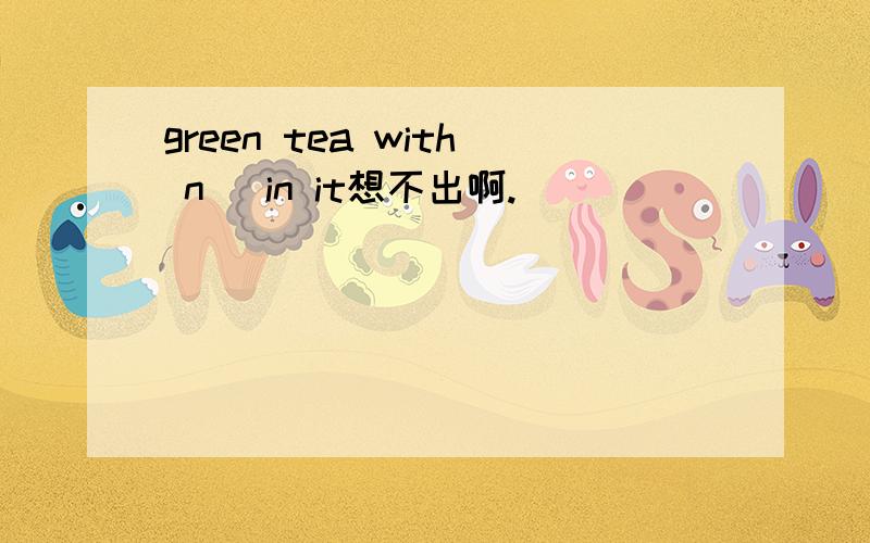 green tea with n_ in it想不出啊.