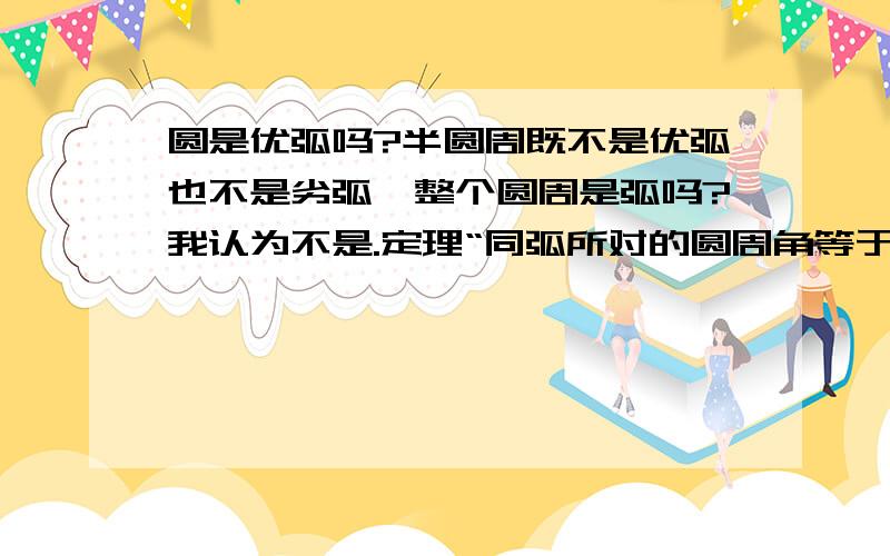 圆是优弧吗?半圆周既不是优弧也不是劣弧,整个圆周是弧吗?我认为不是.定理“同弧所对的圆周角等于该弧所对的圆心角的一半”中的弧可以是整个圆周吗?整个圆周所对的圆心角是360度，所