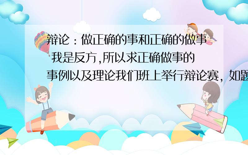 辩论：做正确的事和正确的做事 我是反方,所以求正确做事的事例以及理论我们班上举行辩论赛, 如题. 但是我百度一下基本上都只是在两方面合起来的说,所以我想要单方面的 正确的做事而