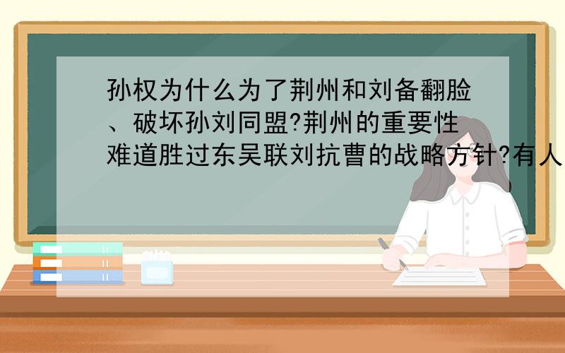 孙权为什么为了荆州和刘备翻脸、破坏孙刘同盟?荆州的重要性难道胜过东吴联刘抗曹的战略方针?有人说“荆州四战之地,无险可守,荆州水军优势荡然无存,又得罪盟友,把自己暴露在两大敌人