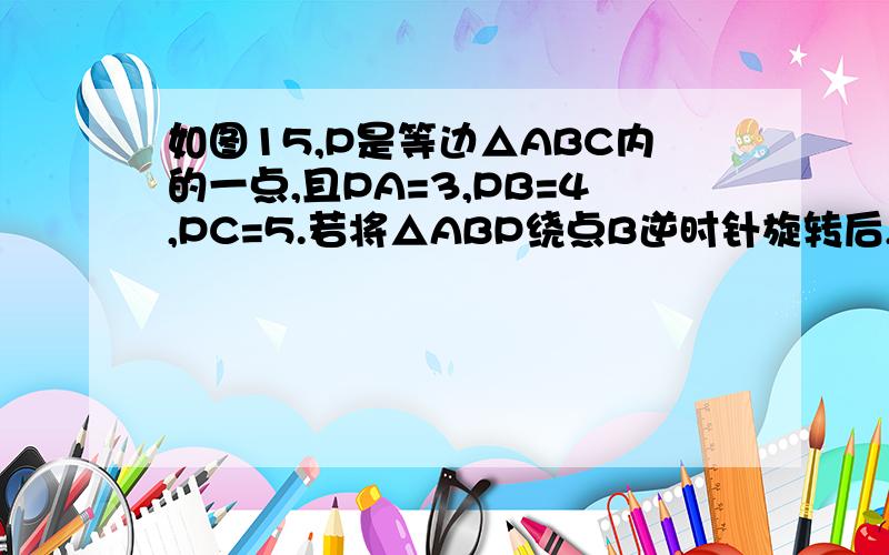 如图15,P是等边△ABC内的一点,且PA=3,PB=4,PC=5.若将△ABP绕点B逆时针旋转后,得到△CQB.1.求点P与点Q之间的距离.2.求∠APB的度数