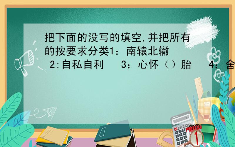 把下面的没写的填空,并把所有的按要求分类1：南辕北辙   2:自私自利   3：心怀（）胎   4：舍己为人5：前俯后仰   6：万丈深渊  7：垂头丧气     8：守株待兔9：亡羊补牢  10：崇山峻岭  11：