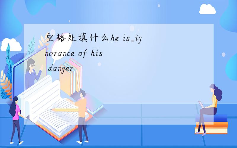 空格处填什么he is_ignorance of his danger