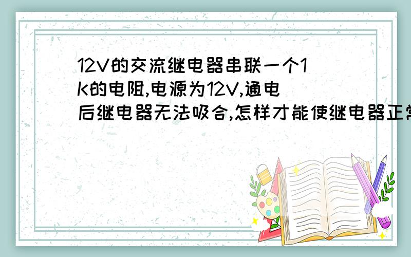 12V的交流继电器串联一个1K的电阻,电源为12V,通电后继电器无法吸合,怎样才能使继电器正常工作吸合?串联的1K电阻不能改变它,电源可以改变,新人在此求教高手.