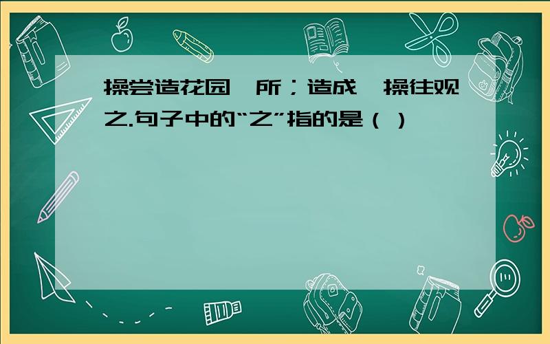 操尝造花园一所；造成,操往观之.句子中的“之”指的是（）