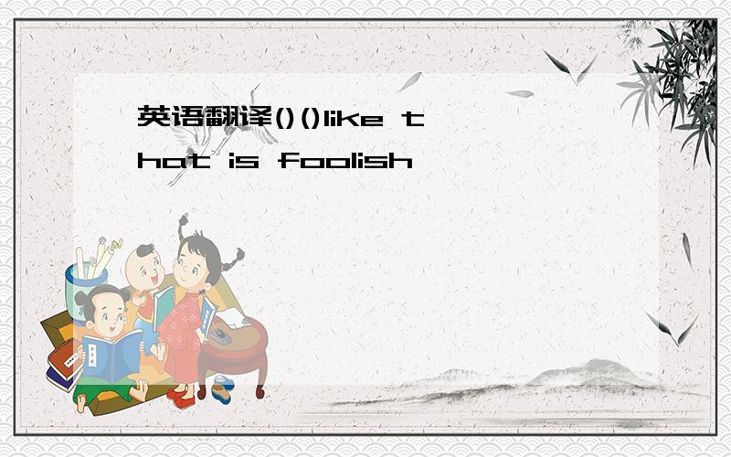 英语翻译()()like that is foolish