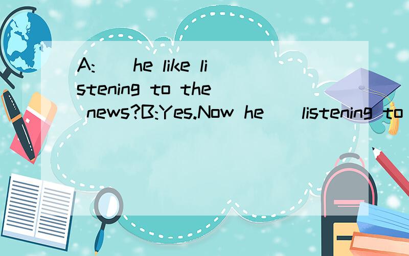 A:__he like listening to the news?B:Yes.Now he__listening to the news?用适当的单词填空