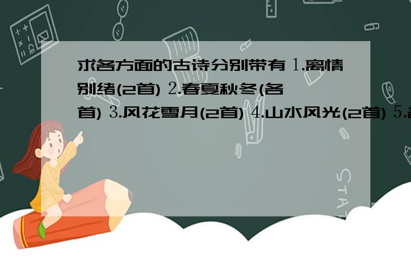 求各方面的古诗分别带有⒈离情别绪(2首)⒉春夏秋冬(各一首)⒊风花雪月(2首)⒋山水风光(2首)⒌名胜古迹(2首)