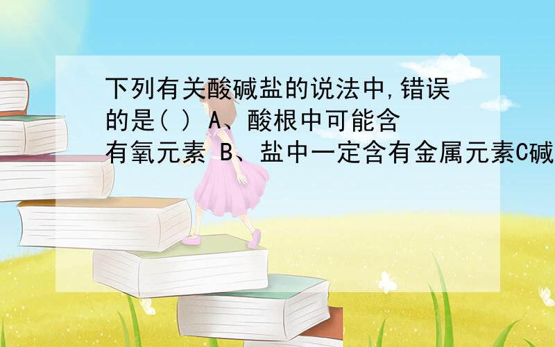 下列有关酸碱盐的说法中,错误的是( ) A、酸根中可能含有氧元素 B、盐中一定含有金属元素C碱中一定含有氢元素,D酸中一定有非金属元素