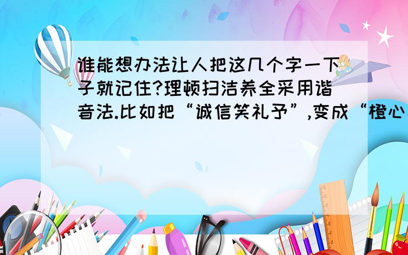 谁能想办法让人把这几个字一下子就记住?理顿扫洁养全采用谐音法.比如把“诚信笑礼予”,变成“橙心小鲤鱼”.如果能把“整洁勤制理”也能变成通俗的句子,我再给100分分.算了,现在就给.