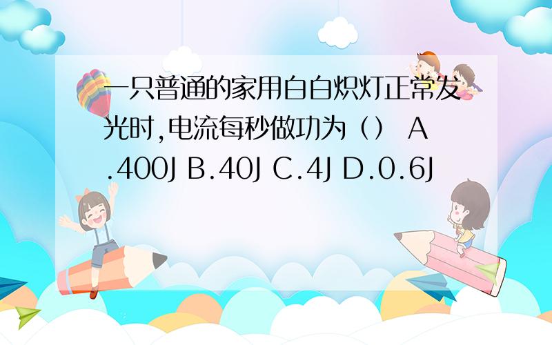 一只普通的家用白白炽灯正常发光时,电流每秒做功为（） A.400J B.40J C.4J D.0.6J