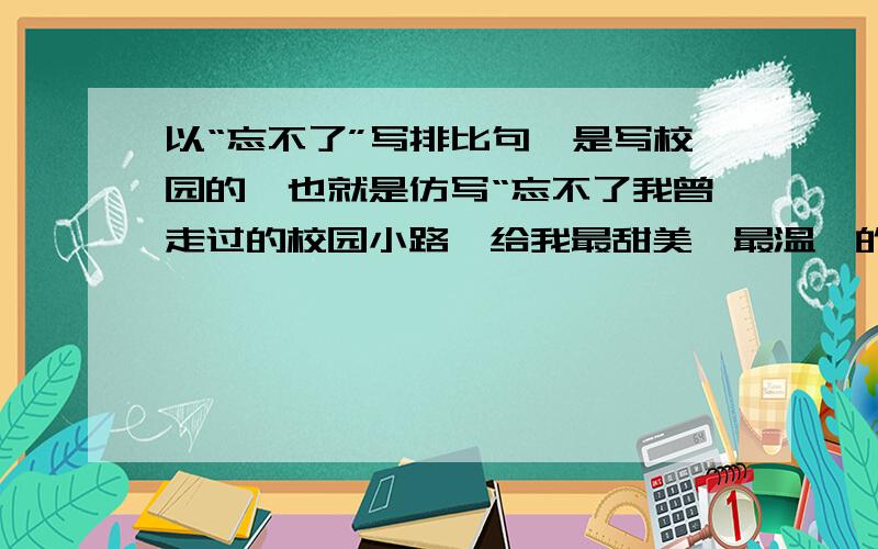 以“忘不了”写排比句,是写校园的,也就是仿写“忘不了我曾走过的校园小路,给我最甜美、最温馨的回忆”要求有文采作文里用!