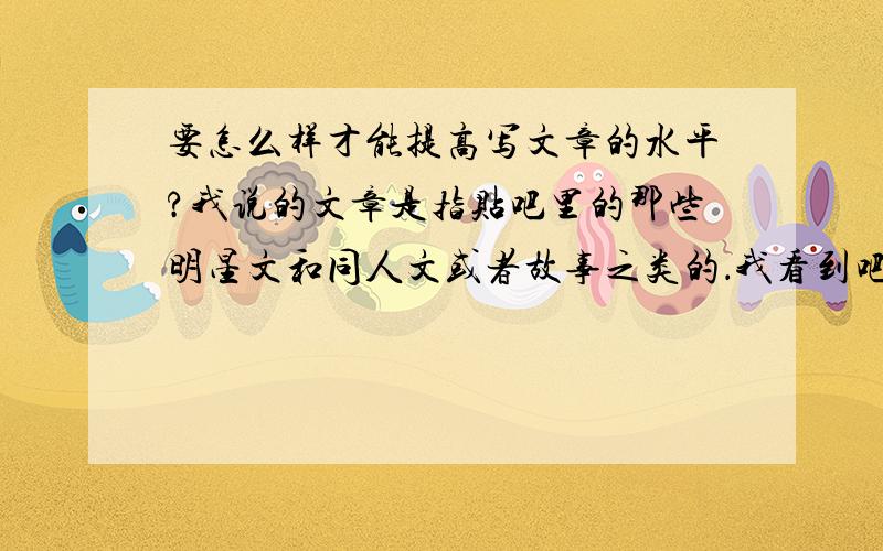 要怎么样才能提高写文章的水平?我说的文章是指贴吧里的那些明星文和同人文或者故事之类的．我看到吧里有好多人写得很好．我也想写出像他们那样好的文章．希望能说的详细一点哦～