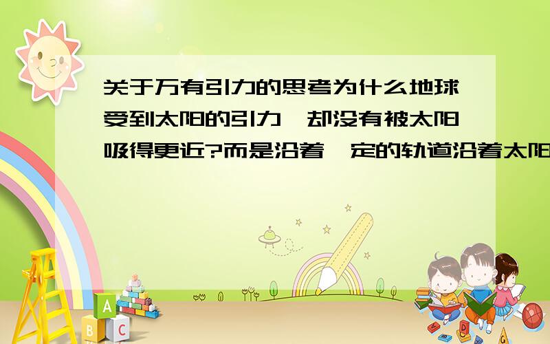 关于万有引力的思考为什么地球受到太阳的引力,却没有被太阳吸得更近?而是沿着一定的轨道沿着太阳转?人受到地球引力,为什么没有像