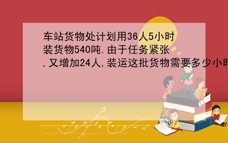 车站货物处计划用36人5小时装货物540吨.由于任务紧张,又增加24人,装运这批货物需要多少小时?