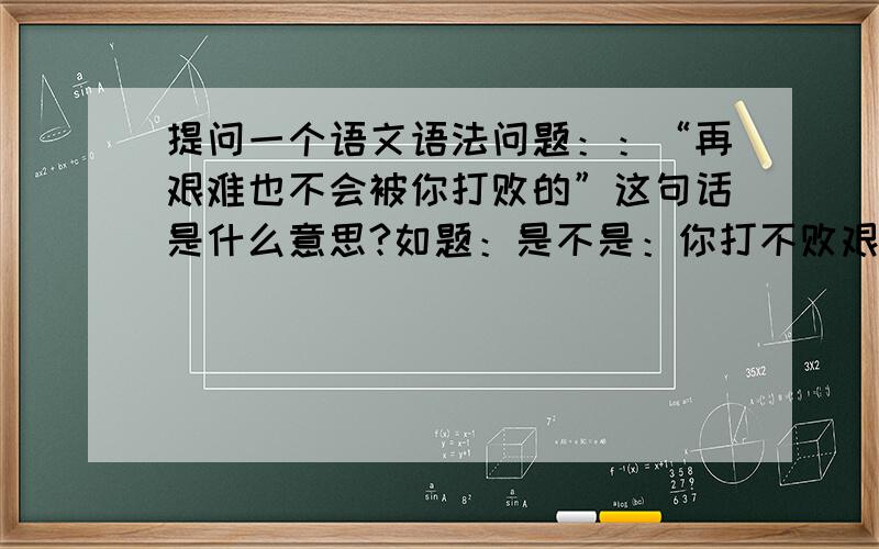 提问一个语文语法问题：：“再艰难也不会被你打败的”这句话是什么意思?如题：是不是：你打不败艰难的意思,“被字”是不是改为 “把” 望语法高手告知!唉,我老婆坚持认为 被 字是正