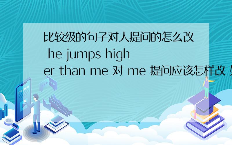 比较级的句子对人提问的怎么改 he jumps higher than me 对 me 提问应该怎样改 如果对 he提问怎么改我说的是 who代替me 或 he 提问，相当于他比谁跳得高？我比谁跳得高