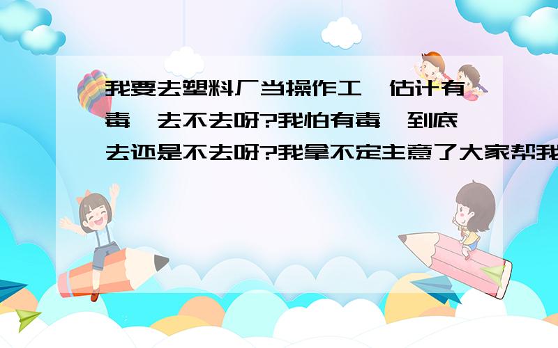 我要去塑料厂当操作工,估计有毒,去不去呀?我怕有毒,到底去还是不去呀?我拿不定主意了大家帮我下吧我做的好象属于塑料薄膜