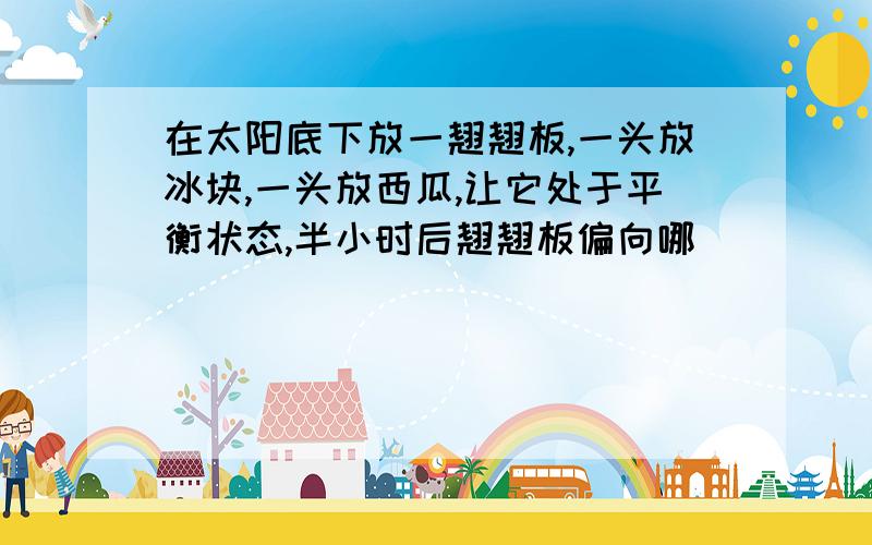 在太阳底下放一翘翘板,一头放冰块,一头放西瓜,让它处于平衡状态,半小时后翘翘板偏向哪