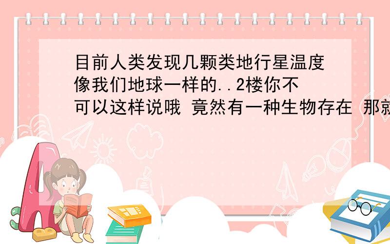 目前人类发现几颗类地行星温度像我们地球一样的..2楼你不可以这样说哦 竟然有一种生物存在 那就=于万只生物在.只是人类还没发现.