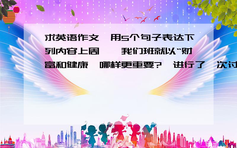 求英语作文,用5个句子表达下列内容上周一,我们班就以“财富和健康,哪样更重要?