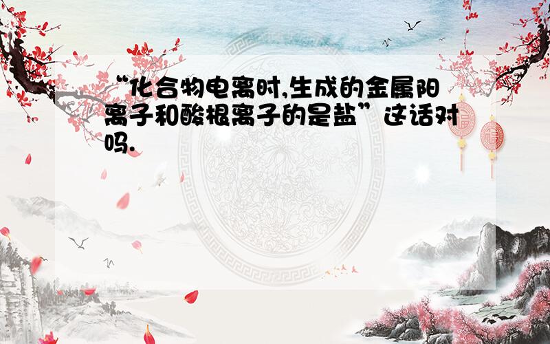 “化合物电离时,生成的金属阳离子和酸根离子的是盐”这话对吗.