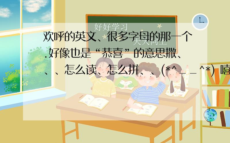 欢呼的英文、很多字母的那一个.好像也是“恭喜”的意思撒、、、怎么读、怎么拼、、(*^__^*) 嘻嘻~如果可以可不可以附上怎么才能很好的背出来、、它让我很困扰~