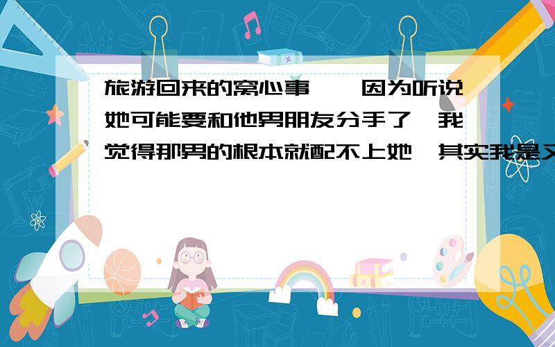 旅游回来的窝心事……因为听说她可能要和他男朋友分手了,我觉得那男的根本就配不上她,其实我是又爱又怕,我觉得我跟她不合适,在一起会没有共同语言.不能让他幸福快乐,但是我有很欣赏