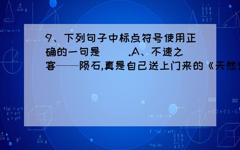 9、下列句子中标点符号使用正确的一句是( ).A、不速之客——陨石,真是自己送上门来的《天然史书》啊!B、他们匆匆地说了声“对不起!”又匆匆地往前跑.C、“行啊”,小敏回答说.“叫我干